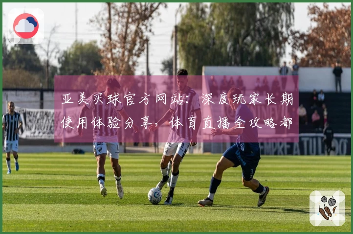 亚美买球官方网站：深度玩家长期使用体验分享，体育直播全攻略都在这
