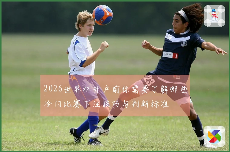 2026世界杯开户前你需要了解哪些冷门比赛下注技巧与判断标准